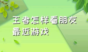 王者怎样看朋友最近游戏（王者怎么观看好友游戏回放）