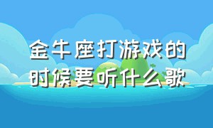 金牛座打游戏的时候要听什么歌（金牛座玩和平精英适合听什么歌）