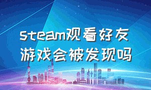 steam观看好友游戏会被发现吗（steam观看好友游戏会被发现吗知乎）