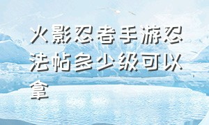 火影忍者手游忍法帖多少级可以拿（火影忍者手游忍法帖多少级可以拿碎片）