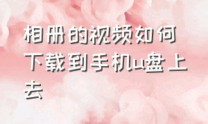 相册的视频如何下载到手机u盘上去（相册的视频如何下载到手机u盘上去呢）