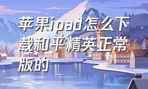 苹果ipad怎么下载和平精英正常版的（苹果ipad怎么下载和平精英免费）