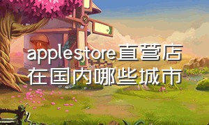 applestore直营店在国内哪些城市（北京apple store直营店有哪几个）