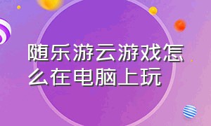 随乐游云游戏怎么在电脑上玩