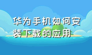 华为手机如何安装下载的应用（华为手机如何安装谷歌地图）