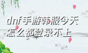 dnf手游韩服今天怎么都登录不上（dnf手游sf发布网）