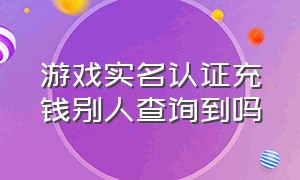 游戏实名认证充钱别人查询到吗（游戏实名认证大全免费）