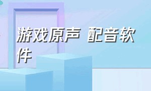 游戏原声 配音软件（用自己声音给游戏配音的软件）