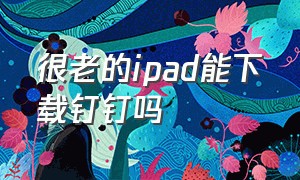 很老的ipad能下载钉钉吗（很老的ipad能下载钉钉吗）