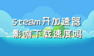 steam开加速器影响下载速度吗（关掉加速器steam下载会变快吗）