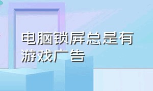 电脑锁屏总是有游戏广告（电脑锁屏时出现游戏广告怎么关闭）