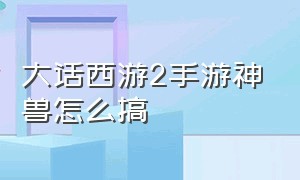 大话西游2手游神兽怎么搞（大话西游2手游神兽怎么搞出来）