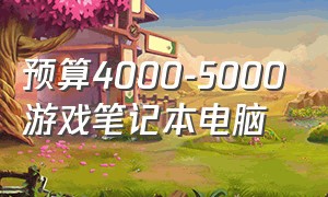 预算4000-5000游戏笔记本电脑（4000~5000游戏笔记本电脑推荐）
