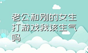 老公和别的女生打游戏我该生气吗