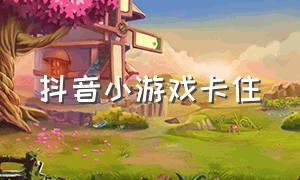 抖音小游戏卡住（抖音小游戏卡住了怎么办解决）