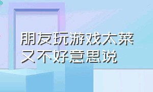 朋友玩游戏太菜又不好意思说