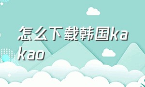 怎么下载韩国kakao（怎么下载韩国kaka）