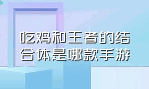 吃鸡和王者的结合体是哪款手游