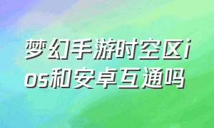 梦幻手游时空区ios和安卓互通吗（梦幻手游最新的区都是时空区吗）