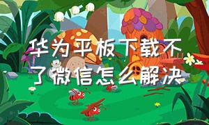 华为平板下载不了微信怎么解决