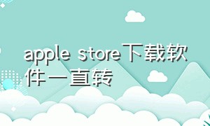 apple store下载软件一直转（apple store下载软件一直在等待中）