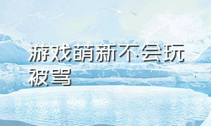 游戏萌新不会玩被骂（游戏里碰到萌新犯错怎么办）