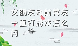 女朋友和前男友一直打游戏怎么问