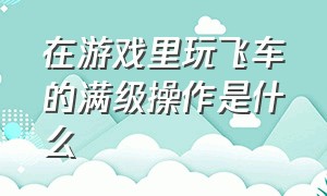 在游戏里玩飞车的满级操作是什么