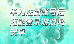 华为注销账号后还能登录游戏吗安卓（华为注销账号后还能登录游戏吗安卓手机）