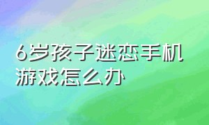 6岁孩子迷恋手机游戏怎么办（7岁的小孩沉迷手机游戏该怎么做）