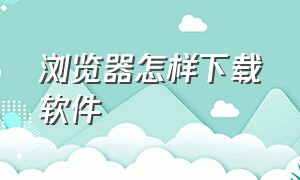 浏览器怎样下载软件（浏览器如何正确下载）