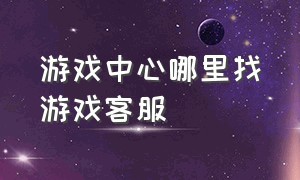 游戏中心哪里找游戏客服（游戏客服中心的电话是多少）