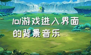 lol游戏进入界面的背景音乐（lol登录界面的背景音乐）