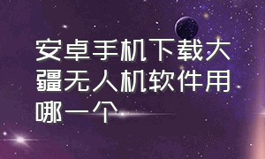 安卓手机下载大疆无人机软件用哪一个（安卓手机下载大疆无人机软件用哪一个应用）