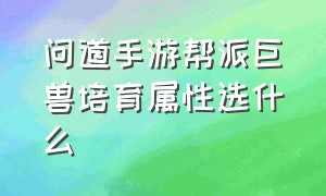 问道手游帮派巨兽培育属性选什么（问道手游帮派巨兽第几回合养）