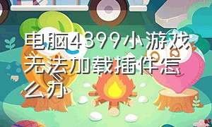 电脑4399小游戏无法加载插件怎么办