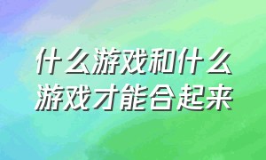 什么游戏和什么游戏才能合起来（哪种游戏和哪种游戏可以联合）