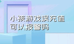 小孩游戏误充值可以报警吗（儿童充值游戏可以报警处理吗）