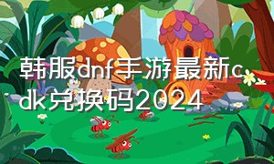 韩服dnf手游最新cdk兑换码2024