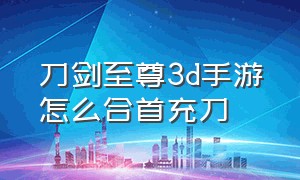 刀剑至尊3d手游怎么合首充刀