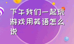 下午我们一起玩游戏用英语怎么说（下午我们出去玩用英语怎么说）