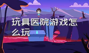 玩具医院游戏怎么玩（玩具医院绘本故事）