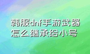 韩服dnf手游武器怎么继承给小号