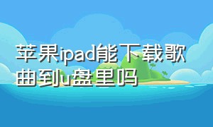 苹果ipad能下载歌曲到u盘里吗（ipad可以下载歌曲到mp3吗）