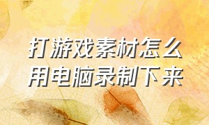 打游戏素材怎么用电脑录制下来