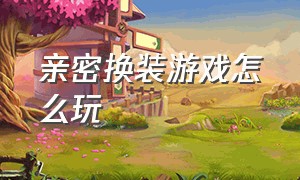 亲密换装游戏怎么玩（情侣浪漫换装秀游戏怎么玩）