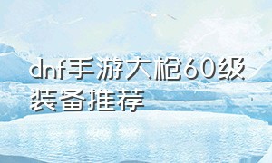 dnf手游大枪60级装备推荐