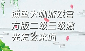 捕鱼大咖游戏官方版二级三级激光怎么来的（捕鱼大咖二级激光怎么升级）