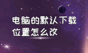 电脑的默认下载位置怎么改（电脑怎么更改默认下载储存位置）