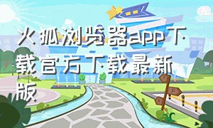 火狐浏览器app下载官方下载最新版